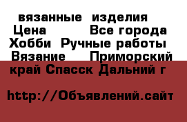 вязанные  изделия  › Цена ­ 100 - Все города Хобби. Ручные работы » Вязание   . Приморский край,Спасск-Дальний г.